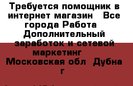 Требуется помощник в интернет-магазин - Все города Работа » Дополнительный заработок и сетевой маркетинг   . Московская обл.,Дубна г.